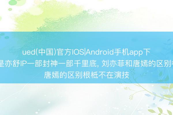 ued(中国)官方IOS|Android手机app下载入口 一样是亦舒IP一部封神一部千里底， 刘亦菲和唐嫣的区别根柢不在演技