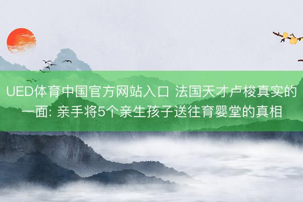 UED体育中国官方网站入口 法国天才卢梭真实的一面: 亲手将5个亲生孩子送往育婴堂的真相