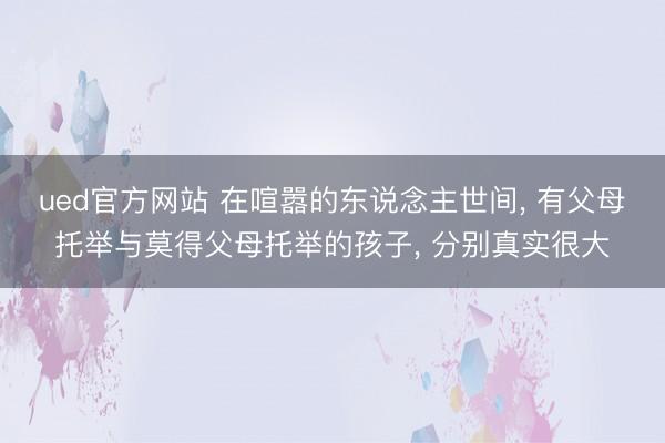 ued官方网站 在喧嚣的东说念主世间， 有父母托举与莫得父母托举的孩子， 分别真实很大