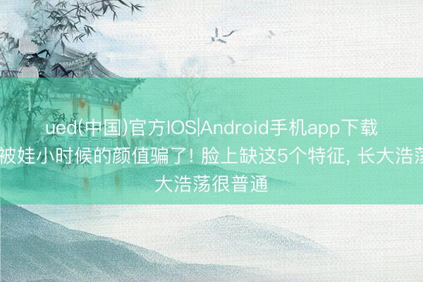 ued(中国)官方IOS|Android手机app下载入口 别被娃小时候的颜值骗了! 脸上缺这5个特征， 长大浩荡很普通
