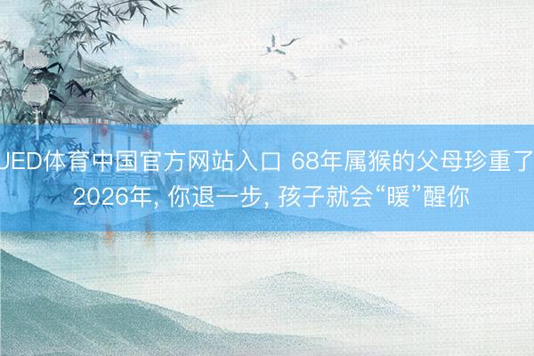 UED体育中国官方网站入口 68年属猴的父母珍重了: 2026年， 你退一步， 孩子就会“暖”醒你