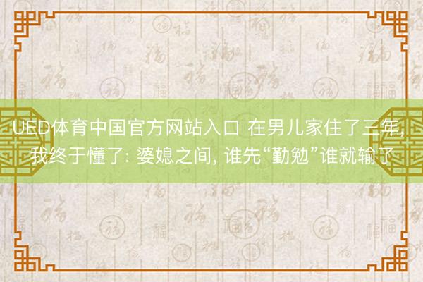 UED体育中国官方网站入口 在男儿家住了三年， 我终于懂了: 婆媳之间， 谁先“勤勉”谁就输了