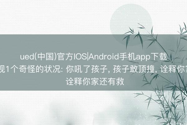 ued(中国)官方IOS|Android手机app下载入口 发现1个奇怪的状况: 你吼了孩子， 孩子敢顶撞， 诠释你家还有救