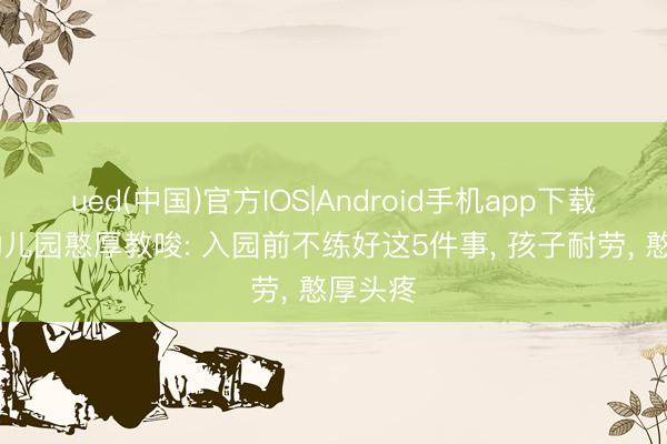 ued(中国)官方IOS|Android手机app下载入口 幼儿园憨厚教唆: 入园前不练好这5件事， 孩子耐劳， 憨厚头疼