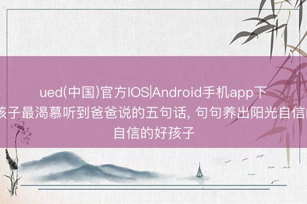 ued(中国)官方IOS|Android手机app下载入口 孩子最渴慕听到爸爸说的五句话， 句句养出阳光自信的好孩子