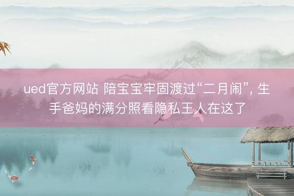 ued官方网站 陪宝宝牢固渡过“二月闹”， 生手爸妈的满分照看隐私王人在这了