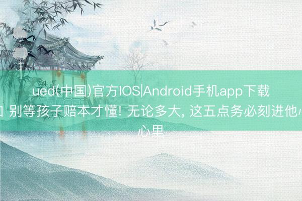ued(中国)官方IOS|Android手机app下载入口 别等孩子赔本才懂! 无论多大， 这五点务必刻进他心里
