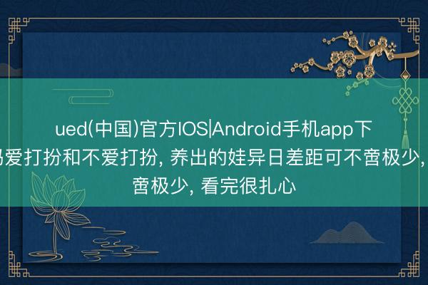 ued(中国)官方IOS|Android手机app下载入口 姆妈爱打扮和不爱打扮， 养出的娃异日差距可不啻极少， 看完很扎心