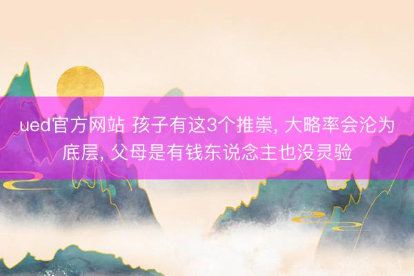 ued官方网站 孩子有这3个推崇， 大略率会沦为底层， 父母是有钱东说念主也没灵验