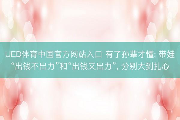 UED体育中国官方网站入口 有了孙辈才懂: 带娃“出钱不出力”和“出钱又出力”， 分别大到扎心