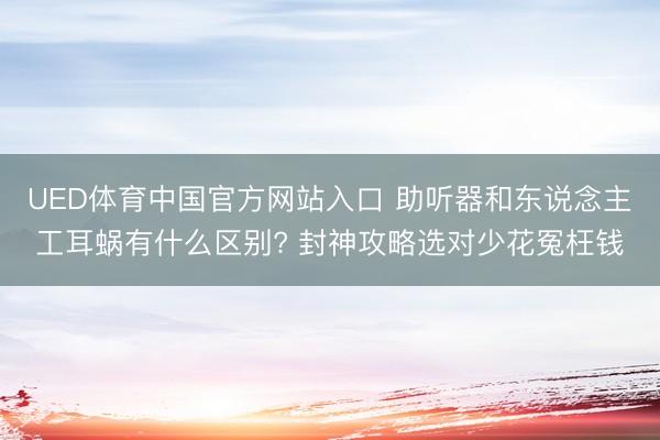 UED体育中国官方网站入口 助听器和东说念主工耳蜗有什么区别? 封神攻略选对少花冤枉钱