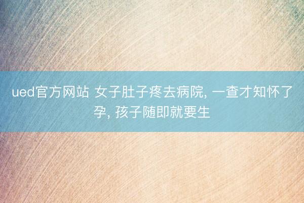 ued官方网站 女子肚子疼去病院， 一查才知怀了孕， 孩子随即就要生