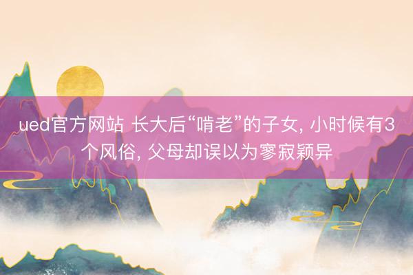 ued官方网站 长大后“啃老”的子女， 小时候有3个风俗， 父母却误以为寥寂颖异