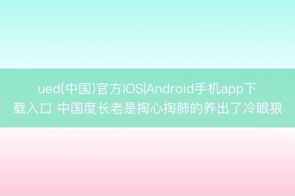 ued(中国)官方IOS|Android手机app下载入口 中国度长老是掏心掏肺的养出了冷眼狼