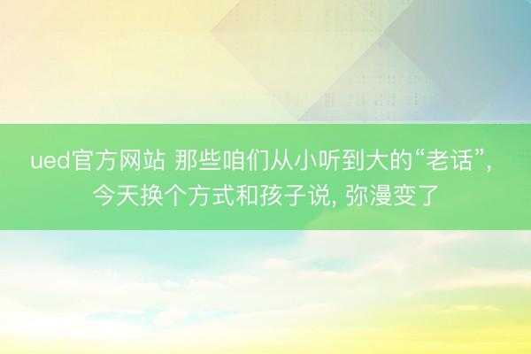ued官方网站 那些咱们从小听到大的“老话”， 今天换个方式和孩子说， 弥漫变了