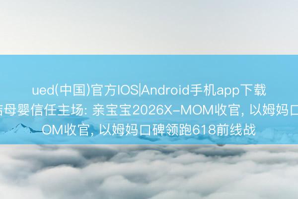 ued(中国)官方IOS|Android手机app下载入口 真实社区总结母婴信任主场: 亲宝宝2026X-MOM收官， 以姆妈口碑领跑618前线战