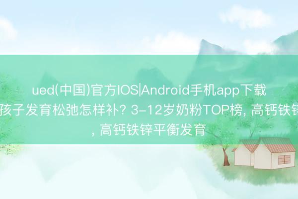 ued(中国)官方IOS|Android手机app下载入口 挑食孩子发育松弛怎样补? 3-12岁奶粉TOP榜， 高钙铁锌平衡发育