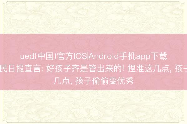 ued(中国)官方IOS|Android手机app下载入口 东谈主民日报直言: 好孩子齐是管出来的! 捏准这几点， 孩子偷偷变优秀