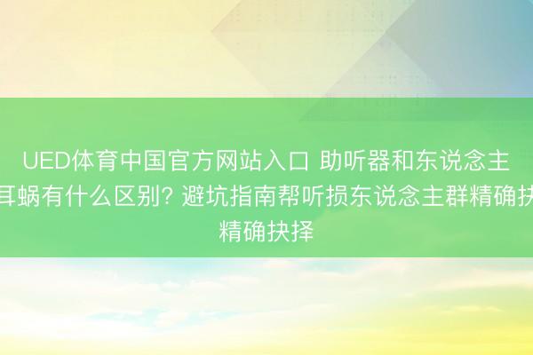 UED体育中国官方网站入口 助听器和东说念主工耳蜗有什么区别? 避坑指南帮听损东说念主群精确抉择