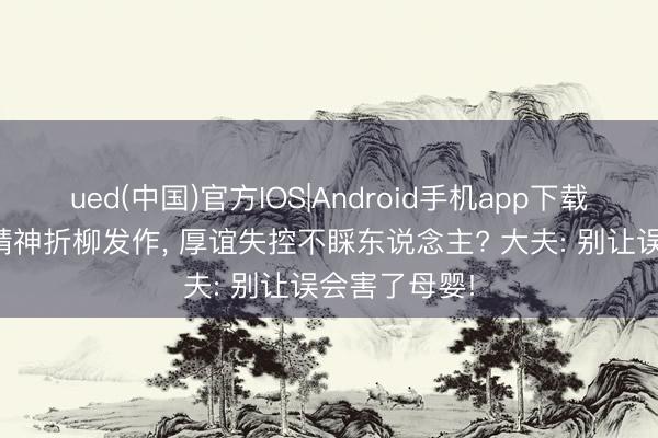 ued(中国)官方IOS|Android手机app下载入口 孕7月精神折柳发作， 厚谊失控不睬东说念主? 大夫: 别让误会害了母婴!