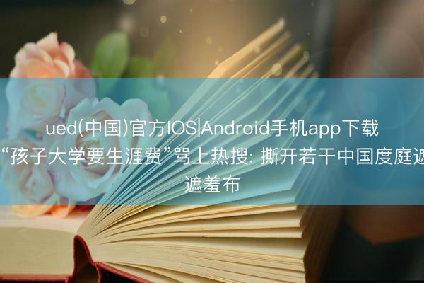 ued(中国)官方IOS|Android手机app下载入口 “孩子大学要生涯费”骂上热搜: 撕开若干中国度庭遮羞布