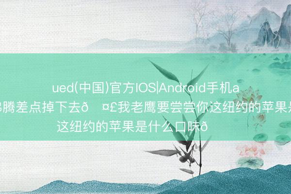 ued(中国)官方IOS|Android手机app下载入口 太沸腾差点掉下去🤣我老鹰要尝尝你这纽约的苹果是什么口味😋