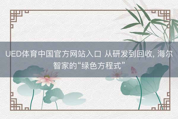 UED体育中国官方网站入口 从研发到回收, 海尔智家的“绿色方程式”