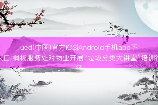 ued(中国)官方IOS|Android手机app下载入口 枫杨服务处对物业开展“垃圾分类大讲堂”培训行径
