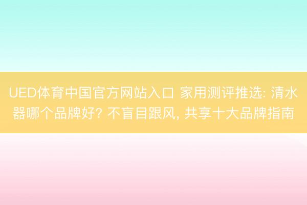 UED体育中国官方网站入口 家用测评推选: 清水器哪个品牌好? 不盲目跟风， 共享十大品牌指南