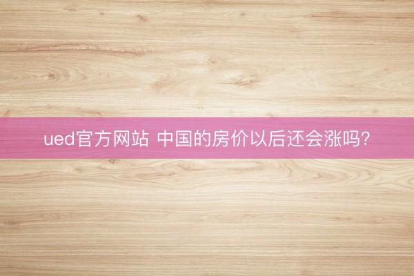 ued官方网站 中国的房价以后还会涨吗？