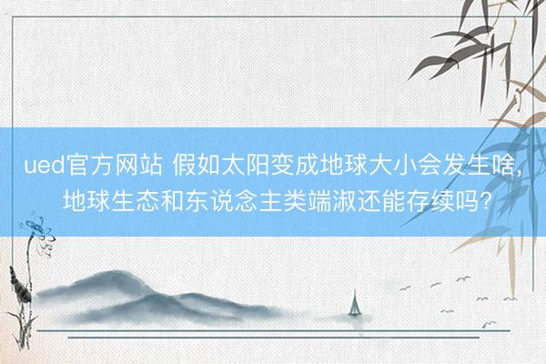 ued官方网站 假如太阳变成地球大小会发生啥， 地球生态和东说念主类端淑还能存续吗?
