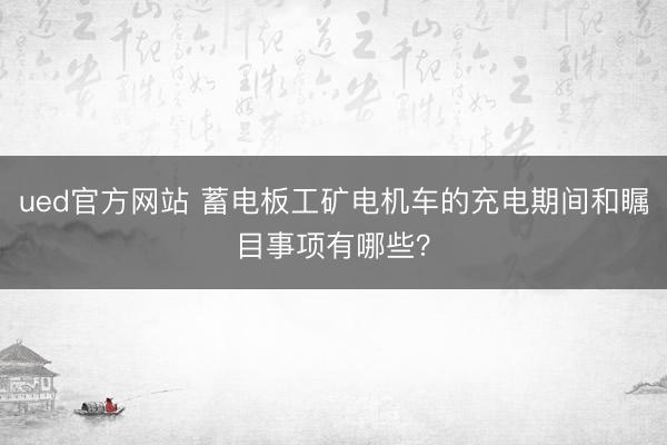 ued官方网站 蓄电板工矿电机车的充电期间和瞩目事项有哪些？