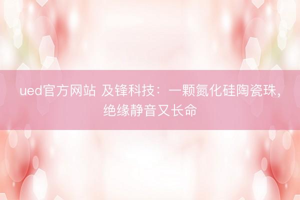 ued官方网站 及锋科技：一颗氮化硅陶瓷珠，绝缘静音又长命