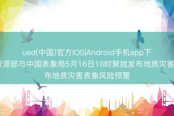 ued(中国)官方IOS|Android手机app下载入口 当然资源部与中国表象局5月16日18时聚拢发布地质灾害表象风险预警