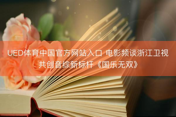 UED体育中国官方网站入口 电影频谈浙江卫视共创音综新标杆《国乐无双》