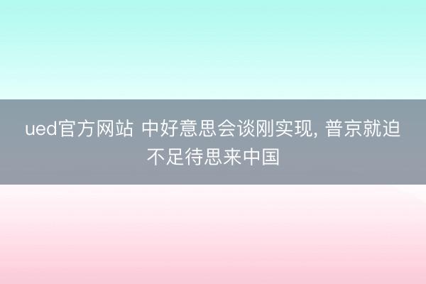ued官方网站 中好意思会谈刚实现， 普京就迫不足待思来中国