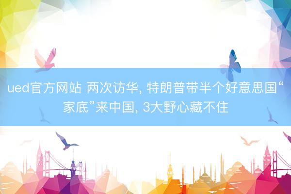 ued官方网站 两次访华， 特朗普带半个好意思国“家底”来中国， 3大野心藏不住