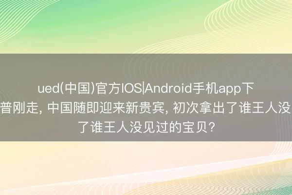 ued(中国)官方IOS|Android手机app下载入口 特朗普刚走， 中国随即迎来新贵宾， 初次拿出了谁王人没见过的宝贝?