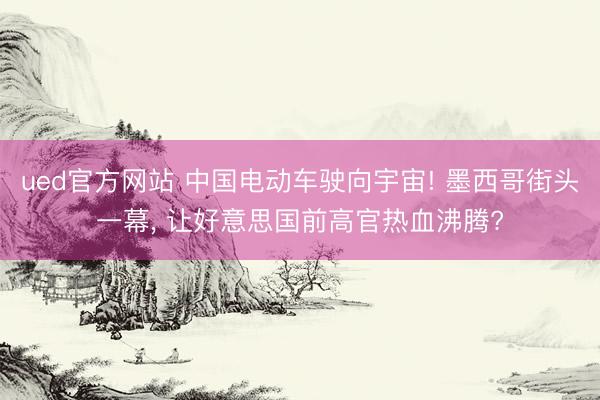 ued官方网站 中国电动车驶向宇宙! 墨西哥街头一幕， 让好意思国前高官热血沸腾?
