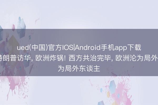 ued(中国)官方IOS|Android手机app下载入口 特朗普访华, 欧洲炸锅! 西方共治完毕, 欧洲沦为局外东谈主