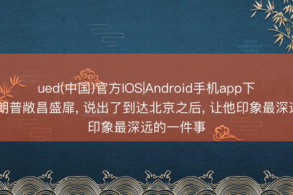 ued(中国)官方IOS|Android手机app下载入口 特朗普敞昌盛扉， 说出了到达北京之后， 让他印象最深远的一件事
