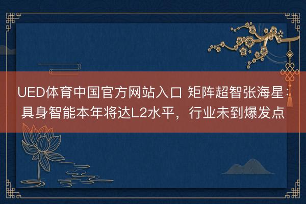 UED体育中国官方网站入口 矩阵超智张海星：具身智能本年将达L2水平，行业未到爆发点