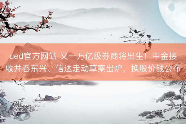 ued官方网站 又一万亿级券商将出生！中金接收并吞东兴、信达走动草案出炉，换股价钱公布