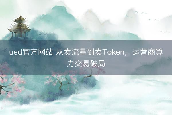 ued官方网站 从卖流量到卖Token，运营商算力交易破局