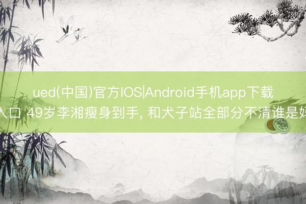 ued(中国)官方IOS|Android手机app下载入口 49岁李湘瘦身到手，<a href=