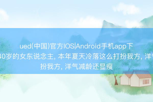 ued(中国)官方IOS|Android手机app下载入口 过了40岁的女东说念主， 本年夏天冷落这么打扮我方， 洋气减龄还显瘦
