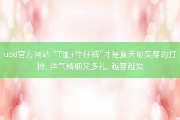 ued官方网站 “T恤+牛仔裤”才是夏天最实穿的打扮， 洋气精细又多礼， 越穿越爱