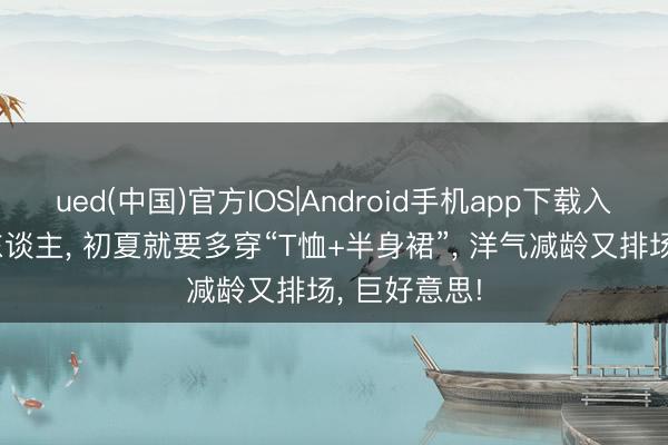 ued(中国)官方IOS|Android手机app下载入口 中年女东谈主， 初夏就要多穿“T恤+半身裙”， 洋气减龄又排场， 巨好意思!