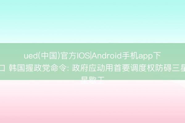 ued(中国)官方IOS|Android手机app下载入口 韩国握政党命令: 政府应动用首要调度权防碍三星歇工
