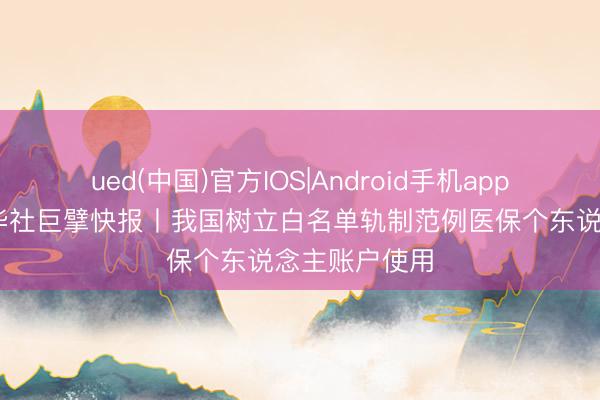 ued(中国)官方IOS|Android手机app下载入口 新华社巨擘快报丨我国树立白名单轨制范例医保个东说念主账户使用